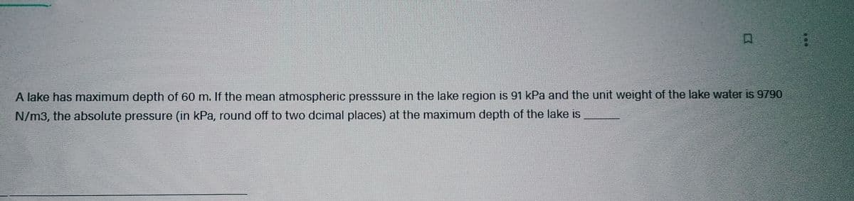 C
A lake has maximum depth of 60 m. If the mean atmospheric presssure in the lake region is 91 kPa and the unit weight of the lake water is 9790
N/m3, the absolute pressure (in kPa, round off to two dcimal places) at the maximum depth of the lake is