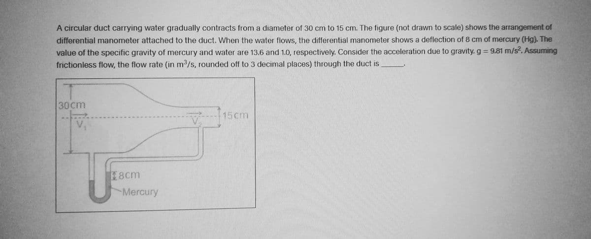 A circular duct carrying water gradually contracts from a diameter of 30 cm to 15 cm. The figure (not drawn to scale) shows the arrangement of
differential manometer attached to the duct. When the water flows, the differential manometer shows a deflection of 8 cm of mercury (Hg). The
value of the specific gravity of mercury and water are 13.6 and 1.0, respectively. Consider the acceleration due to gravity. g = 9.81 m/s². Assuming
frictionless flow, the flow rate (in m³/s, rounded off to 3 decimal places) through the duct is
T
30cm
18cm
Mercury
0 4 14 50
25
15cm