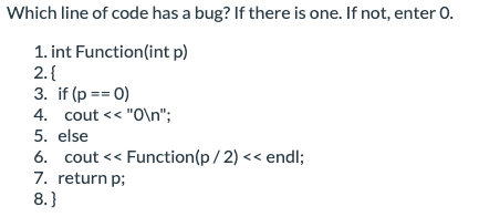 Which line of code has a bug? If there is one. If not, enter 0.
1. int Function(int p)
2. {
3. if (p == 0)
4. cout << "0\n";
5. else
6. cout << Function(p/2) << endl;
7. return p;
8.}