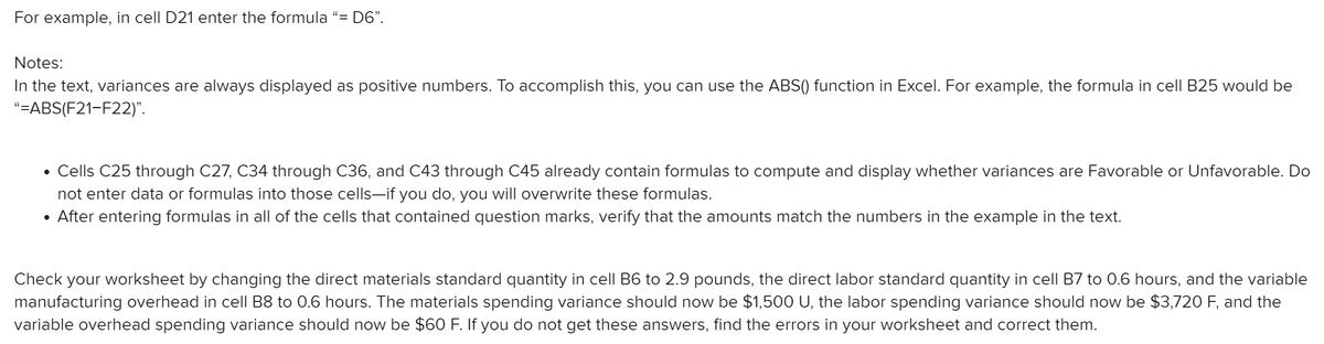 For example, in cell D21 enter the formula “= D6".
Notes:
In the text, variances are always displayed as positive numbers. To accomplish this, you can use the ABS() function in Excel. For example, the formula in cell B25 would be
"=ABS(F21-F22)".
Cells C25 through C27, C34 through C36, and C43 through C45 already contain formulas to compute and display whether variances are Favorable or Unfavorable. Do
not enter data or formulas into those cells-if you do, you will overwrite these formulas.
After entering formulas in all of the cells that contained question marks, verify that the amounts match the numbers in the example in the text.
Check your worksheet by changing the direct materials standard quantity in cell B6 to 2.9 pounds, the direct labor standard quantity in cell B7 to 0.6 hours, and the variable
manufacturing overhead in cell B8 to 0.6 hours. The materials spending variance should now be $1,500 U, the labor spending variance should now be $3,720 F, and the
variable overhead spending variance should now be $60 F. If you do not get these answers, find the errors in your worksheet and correct them.
