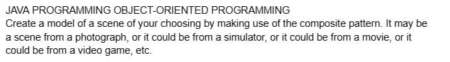 JAVA PROGRAMMING OBJECT-ORIENTED
PROGRAMMING
Create a model of a scene of your choosing by making use of the composite pattern. It may be
a scene from a photograph, or it could be from a simulator, or it could be from a movie, or it
could be from a video game, etc.