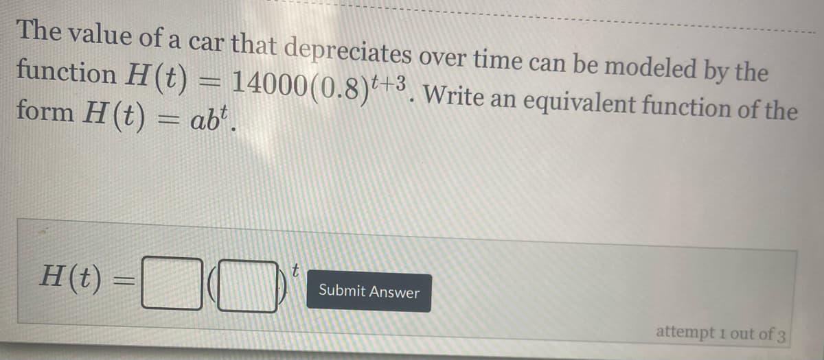 The value of a car that depreciates over time can be modeled by the
function H(t) = 14000(0.8)*+3. Write an equivalent function of the
form H(t) = ab'.
H(t)
|3|
Submit Answer
attempt 1 out of 3
