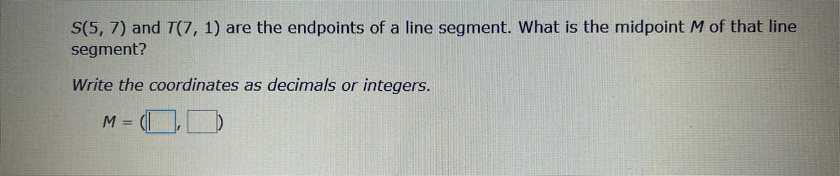 S(5, 7) and T(7, 1) are the endpoints of a line segment. What is the midpoint M of that line
segment?
Write the coordinates as decimals or integers.
= OD
