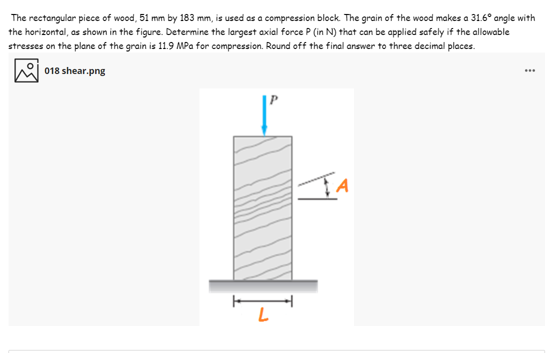 The rectangular piece of wood, 51 mm by 183 mm, is used as a compression block. The grain of the wood makes a 31.6° angle with
the horizontal, as shown in the figure. Determine the largest axial force P (in N) that can be applied safely if the allowable
stresses on the plane of the grain is 11.9 MPa for compression. Round off the final answer to three decimal places.
018 shear.png
...
