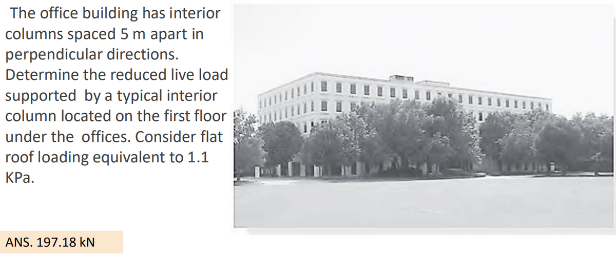 The office building has interior
columns spaced 5 m apart in
perpendicular directions.
Determine the reduced live load
supported by a typical interior
column located on the first floor
under the offices. Consider flat
roof loading equivalent to 1.1
КРа.
ANS. 197.18 kN
