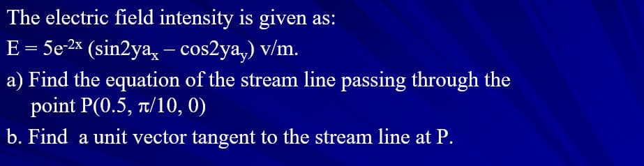 The electric field intensity is given as:
E = 5e-2× (sin2ya, – cos2ya,) v/m.
a) Find the equation of the stream line passing through the
point P(0.5, T/10, 0)
b. Find a unit vector tangent to the stream line at P.
