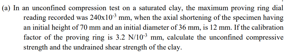 (a) In an unconfined compression test on a saturated clay, the maximum proving ring dial
reading recorded was 240x103 mm, when the axial shortening of the specimen having
an initial height of 70 mm and an initial diameter of 36 mm, is 12 mm. If the calibration
factor of the proving ring is 3.2 N/10³ mm, calculate the unconfined compressive
strength and the undrained shear strength of the clay.
