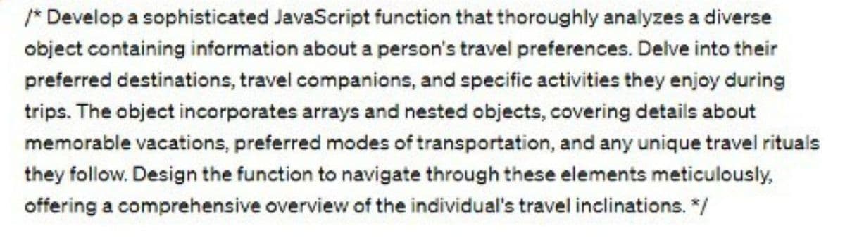 /* Develop a sophisticated JavaScript function that thoroughly analyzes a diverse
object containing information about a person's travel preferences. Delve into their
preferred destinations, travel companions, and specific activities they enjoy during
trips. The object incorporates arrays and nested objects, covering details about
memorable vacations, preferred modes of transportation, and any unique travel rituals
they follow. Design the function to navigate through these elements meticulously,
offering a comprehensive overview of the individual's travel inclinations. */