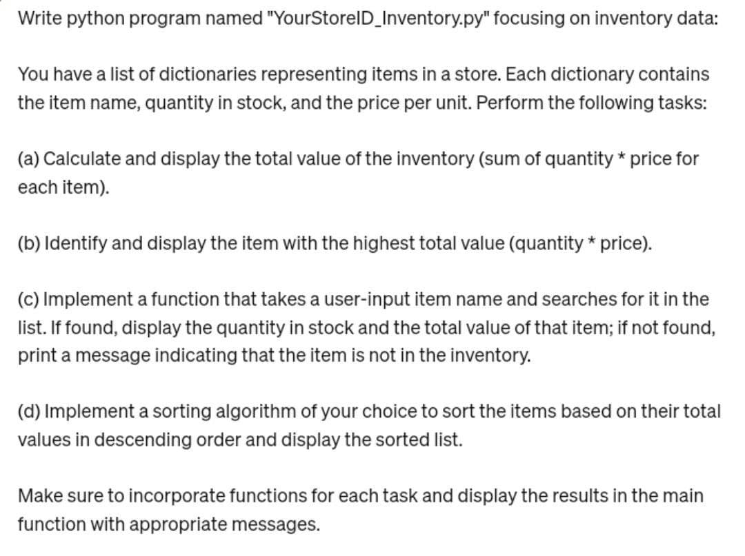Write python program named "YourStorelD_Inventory.py" focusing on inventory data:
You have a list of dictionaries representing items in a store. Each dictionary contains
the item name, quantity in stock, and the price per unit. Perform the following tasks:
(a) Calculate and display the total value of the inventory (sum of quantity * price for
each item).
(b) Identify and display the item with the highest total value (quantity * price).
(c) Implement a function that takes a user-input item name and searches for it in the
list. If found, display the quantity in stock and the total value of that item; if not found,
print a message indicating that the item is not in the inventory.
(d) Implement a sorting algorithm of your choice to sort the items based on their total
values in descending order and display the sorted list.
Make sure to incorporate functions for each task and display the results in the main
function with appropriate messages.