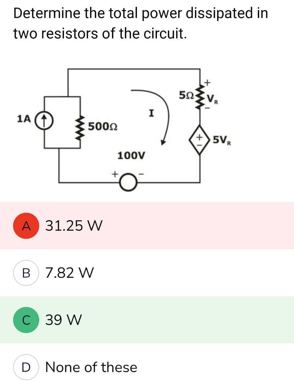 Determine the total power dissipated in
two resistors of the circuit.
1A (†
500Ω
A 31.25 W
B 7.82 W
C 39 W
100V
+
None of these
I
5ΩΣ VR
+5VR