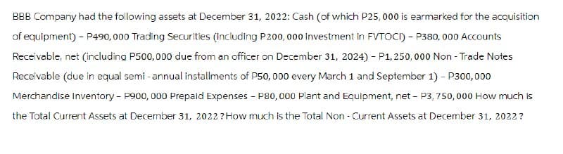 BBB Company had the following assets at December 31, 2022: Cash (of which P25,000 is earmarked for the acquisition
of equipment) - P490,000 Trading Securities (including P200,000 investment in FVTOCI) - P380, 000 Accounts
Receivable, net (including P500,000 due from an officer on December 31, 2024) - P1, 250,000 Non-Trade Notes
Receivable (due in equal semi-annual installments of P50, 000 every March 1 and September 1) - P300,000
Merchandise Inventory - P900, 000 Prepaid Expenses - P80,000 Plant and Equipment, net - P3,750,000 How much is
the Total Current Assets at December 31, 2022? How much is the Total Non - Current Assets at December 31, 2022?