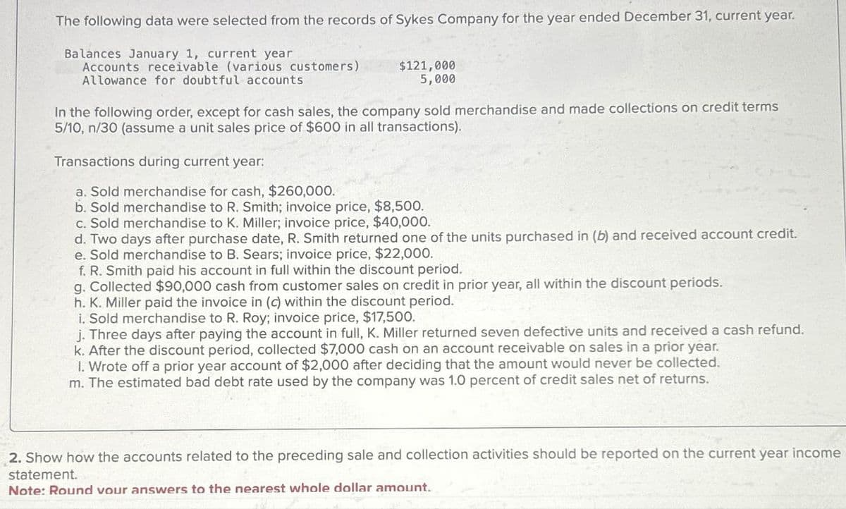 The following data were selected from the records of Sykes Company for the year ended December 31, current year.
Balances January 1, current year
Accounts receivable (various customers)
Allowance for doubtful accounts
$121,000
5,000
In the following order, except for cash sales, the company sold merchandise and made collections on credit terms
5/10, n/30 (assume a unit sales price of $600 in all transactions).
Transactions during current year:
a. Sold merchandise for cash, $260,000.
b. Sold merchandise to R. Smith; invoice price, $8,500.
c. Sold merchandise to K. Miller; invoice price, $40,000.
d. Two days after purchase date, R. Smith returned one of the units purchased in (b) and received account credit.
e. Sold merchandise to B. Sears; invoice price, $22,000.
f. R. Smith paid his account in full within the discount period.
g. Collected $90,000 cash from customer sales on credit in prior year, all within the discount periods.
h. K. Miller paid the invoice in (c) within the discount period.
i. Sold merchandise to R. Roy; invoice price, $17,500.
j. Three days after paying the account in full, K. Miller returned seven defective units and received a cash refund.
k. After the discount period, collected $7,000 cash on an account receivable on sales in a prior year.
1. Wrote off a prior year account of $2,000 after deciding that the amount would never be collected.
m. The estimated bad debt rate used by the company was 1.0 percent of credit sales net of returns.
2. Show how the accounts related to the preceding sale and collection activities should be reported on the current year income
statement.
Note: Round vour answers to the nearest whole dollar amount.