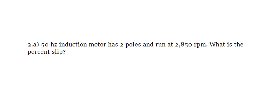 2.a) 50 hz induction motor has 2 poles and run at 2,850 rpm. What is the
percent slip?
