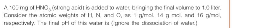 A 100 mg of HNO, (strong acid) is added to water, bringing the final volume to 1.0 liter.
Consider the atomic weights of H, N, and O, as 1 g/mol. 14 g mol. and 16 g/mol,
respectively. The final pH of this water is (Ignore the dissociation of water.)

