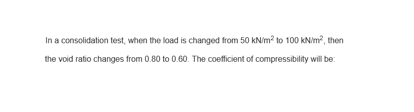 In a consolidation test, when the load is changed from 50 kN/m² to 100 kN/m², then
the void ratio changes from 0.80 to 0.60. The coefficient of compressibility will be:
