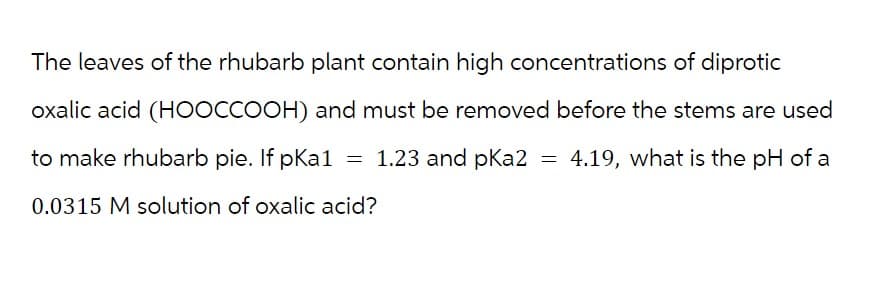 The leaves of the rhubarb plant contain high concentrations of diprotic
oxalic acid (HOOCCOOH) and must be removed before the stems are used
4.19, what is the pH of a
to make rhubarb pie. If pka1 = 1.23 and pka2
0.0315 M solution of oxalic acid?
=