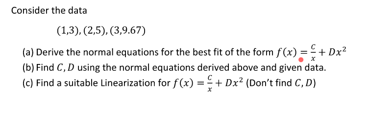 Consider the data
(1,3), (2,5), (3,9.67)
(a) Derive the normal equations for the best fit of the form f(x) = - -
+ Dx?
(b) Find C, D using the normal equations derived above and given data.
(c) Find a suitable Linearization for f (x) =- + Dx² (Don't find C, D)

