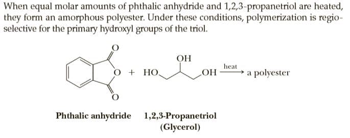 When equal molar amounts of phthalic anhydride and 1,2,3-propanetriol are heated,
they form an amorphous polyester. Under these conditions, polymerization is regio-
selective for the primary hydroxyl groups of the triol.
OH
heat
+ HO.
LOH a polyester
Phthalic anhydride 1,2,3-Propanetriol
(Glycerol)

