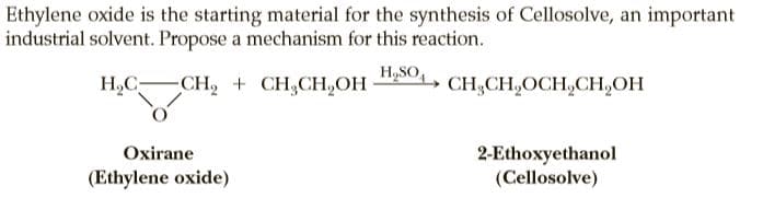 Ethylene oxide is the starting material for the synthesis of Cellosolve, an important
industrial solvent. Propose a mechanism for this reaction.
Н,С—
-CH, + CH,CH,ОН
H,SO,, CH,CH,OCH,CH,OH
2-Ethoxyethanol
(Cellosolve)
Oxirane
(Ethylene oxide)
