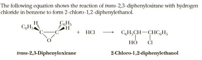 The following equation shows the reaction of trans-2,3-diphenyloxirane with hydrogen
chloride in benzene to form 2-chloro-1,2-diphenylethanol.
H
CH;
CH,
+ HCI
C,H;CH-CHC,H,
НО
ČI
trans-2,3-Diphenyloxirane
2-Chloro-1,2-diphenylethanol
