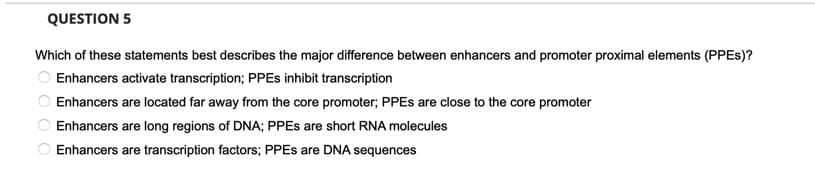 QUESTION 5
Which of these statements best describes the major difference between enhancers and promoter proximal elements (PPES)?
Enhancers activate transcription; PPES inhibit transcription
Enhancers are located far away from the core promoter; PPES are close to the core promoter
Enhancers are long regions of DNA; PPES are short RNA molecules
Enhancers are transcription factors; PPES are DNA sequences
O O O O
