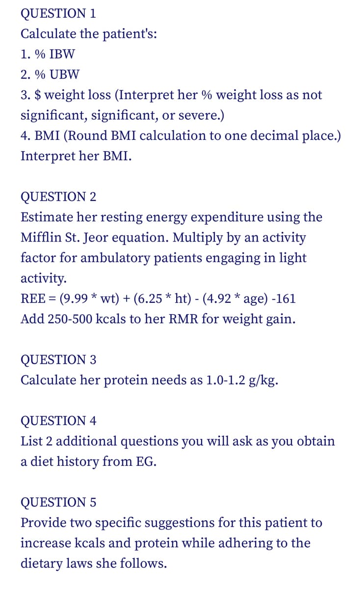 QUESTION 1
Calculate the patient's:
1. % IBW
2. % UBW
3. $ weight loss (Interpret her % weight loss as not
significant, significant, or severe.)
4. BMI (Round BMI calculation to one decimal place.)
Interpret her BMI.
QUESTION 2
Estimate her resting energy expenditure using the
Mifflin St. Jeor equation. Multiply by an activity
factor for ambulatory patients engaging in light
activity.
REE = (9.99 * wt) + (6.25 * ht) - (4.92 * age) -161
Add 250-500 kcals to her RMR for weight gain.
QUESTION 3
Calculate her protein needs as 1.0-1.2 g/kg.
QUESTION 4
List 2 additional questions you will ask as you obtain
a diet history from EG.
QUESTION 5
Provide two specific suggestions for this patient to
increase kcals and protein while adhering to the
dietary laws she follows.