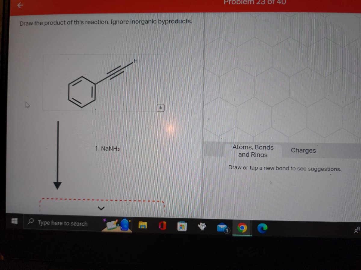 Draw the product of this reaction. Ignore inorganic byproducts.
Type here to search
1. NaNH2
H
a
Problem 23 of 40
Atoms, Bonds
and Rings
Draw or tap a new bond to see suggestions.
Charges
