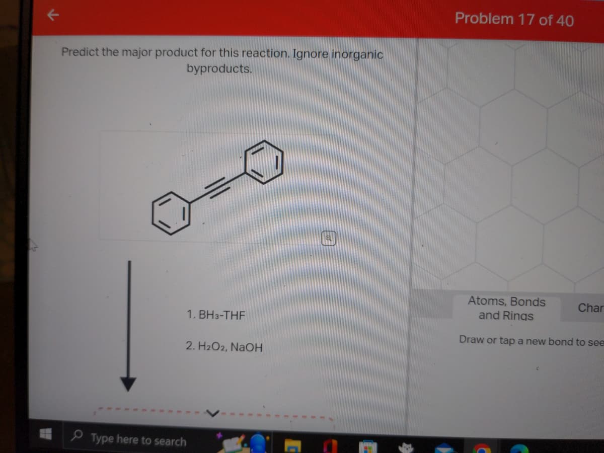 Predict the major product for this reaction. Ignore inorganic
byproducts.
1. BH3-THF
2. H₂O2, NaOH
Type here to search
@
Problem 17 of 40
Atoms, Bonds
and Rings
Draw or tap a new bond to see
Char