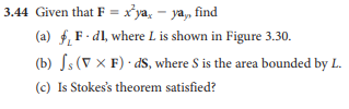 3.44 Given that F = x*ya, - ya, find
(a) f, F - dl, where L is shown in Figure 3.30.
(b) Js (V X F) · dS, where S is the area bounded by L.
(c) Is Stokes's theorem satisfied?
