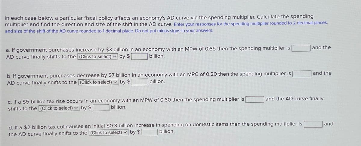 In each case below a particular fiscal policy affects an economy's AD curve via the spending multiplier. Calculate the spending
multiplier and find the direction and size of the shift in the AD curve. Enter your responses for the spending multiplier rounded to 2 decimal places,
and size of the shift of the AD curve rounded to 1 decimal place. Do not put minus signs in your answers.
a. If government purchases increase by $3 billion in an economy with an MPW of 0.65 then the spending multiplier is
AD curve finally shifts to the (Click to select) by $
billion.
b. If government purchases decrease by $7 billion in an economy with an MPC of 0.20 then the spending multiplier is
AD curve finally shifts to the (Click to select)
by $
billion.
and the
[
and the
billion.
c. If a $5 billion tax rise occurs in an economy with an MPW of 0.60 then the spending multiplier is
shifts to the (Click to select) by $
and the AD curve finally
d. If a $2 billion tax cut causes an initial $0.3 billion increase in spending on domestic items then the spending multiplier is
the AD curve finally shifts to the (Click to select) by $
billion.
and