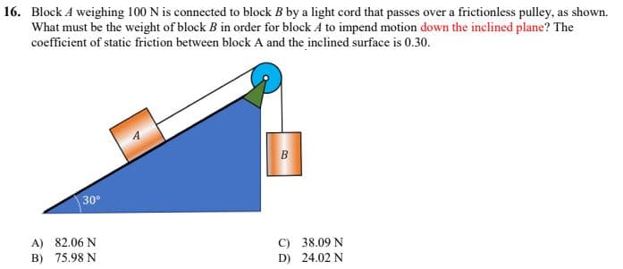 16. Block A weighing 100 N is connected to block B by a light cord that passes over a frictionless pulley, as shown.
What must be the weight of block B in order for block A to impend motion down the inclined plane? The
coefficient of static friction between block A and the inclined surface is 0.30.
B
30⁰
C) 38.09 N
D) 24.02 N
A) 82.06 N
B) 75.98 N