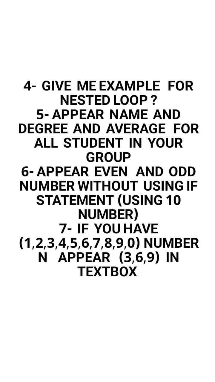 4- GIVE ME EXAMPLE FOR
NESTED LOOP ?
5- APPEAR NAME AND
DEGREE AND AVERAGE FOR
ALL STUDENT IN YOUR
GROUP
6- APPEAR EVEN AND ODD
NUMBER WITHOUT USING IF
STATEMENT (USING 10
NUMBER)
7- IF YOU HAVE
(1,2,3,4,5,6,7,8,9,0) NUMBER
N APPEAR (3,6,9) IN
ТЕХТВОХ
