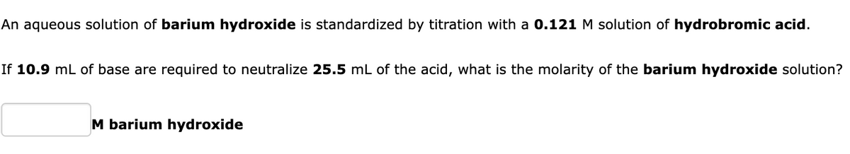 An aqueous solution of barium hydroxide is standardized by titration with a 0.121 M solution of hydrobromic acid.
If 10.9 mL of base are required to neutralize 25.5 mL of the acid, what is the molarity of the barium hydroxide solution?
M barium hydroxide