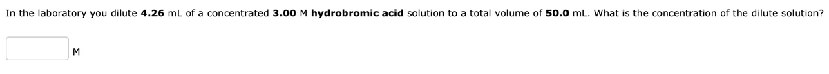 In the laboratory you dilute 4.26 mL of a concentrated 3.00 M hydrobromic acid solution to a total volume of 50.0 mL. What is the concentration of the dilute solution?
M