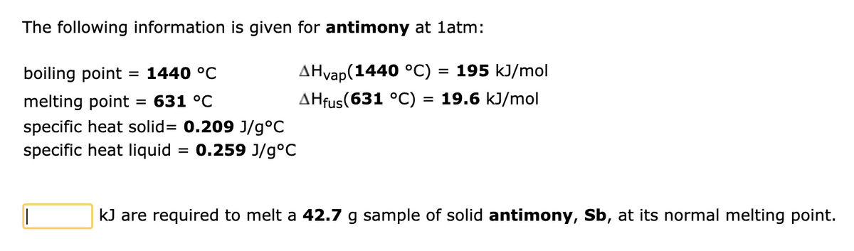 The following information is given for antimony at 1atm:
boiling point = 1440 °C
melting point = 631 °C
specific heat solid= 0.209 J/g°C
= 0.259 J/g°C
specific heat liquid
AHvap(1440 °C) = 195 kJ/mol
AHfus (631 °C) = 19.6 kJ/mol
kJ are required to melt a 42.7 g sample of solid antimony, Sb, at its normal melting point.