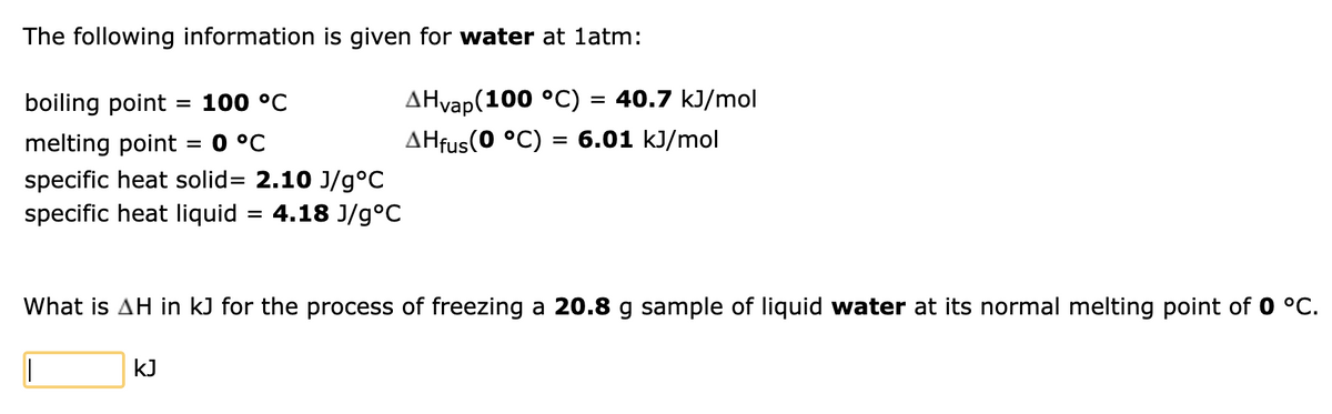 The following information is given for water at 1atm:
boiling point = 100 °C
melting point
= 0 °C
specific heat solid= 2.10 J/g °C
specific heat liquid = 4.18 J/g °C
AHvap(100 °C) = 40.7 kJ/mol
AHfus(0 °C) = 6.01 kJ/mol
What is AH in kJ for the process of freezing a 20.8 g sample of liquid water at its normal melting point of 0 °C.
I
KJ