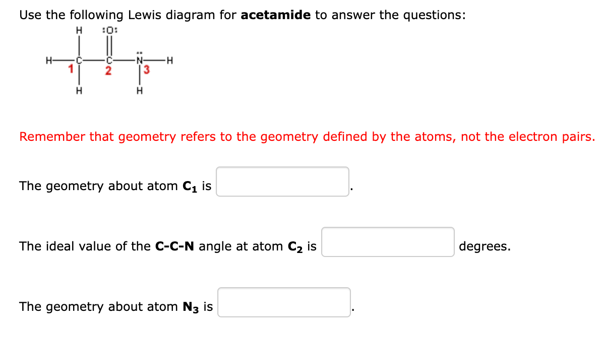 Use the following Lewis diagram for acetamide to answer the questions:
H
:0:
1
H
C
2
3
H
-H
Remember that geometry refers to the geometry defined by the atoms, not the electron pairs.
The geometry about atom C₁ is
The ideal value of the C-C-N angle at atom C₂ is
The geometry about atom N3 is
degrees.