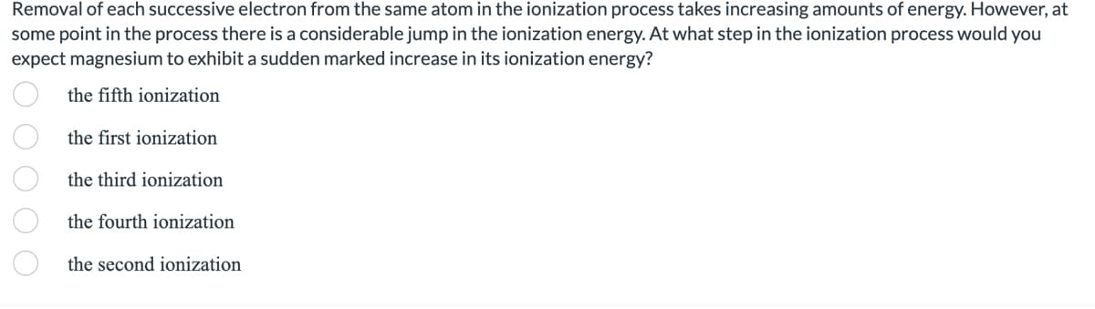 Removal of each successive electron from the same atom in the ionization process takes increasing amounts of energy. However, at
some point in the process there is a considerable jump in the ionization energy. At what step in the ionization process would you
expect magnesium to exhibit a sudden marked increase in its ionization energy?
the fifth ionization
the first ionization
the third ionization
the fourth ionization
the second ionization
000 00