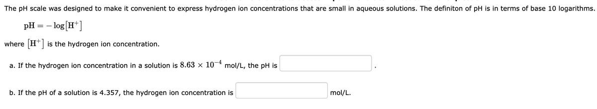 The pH scale was designed to make it convenient to express hydrogen ion concentrations that are small in aqueous solutions. The definiton of pH is in terms of base 10 logarithms.
pH
- log [H+]
where [H+] is the hydrogen ion concentration.
a. If the hydrogen ion concentration in a solution is 8.63 × 10-4 mol/L, the pH is
==
b. If the pH of a solution is 4.357, the hydrogen ion concentration is
mol/L.