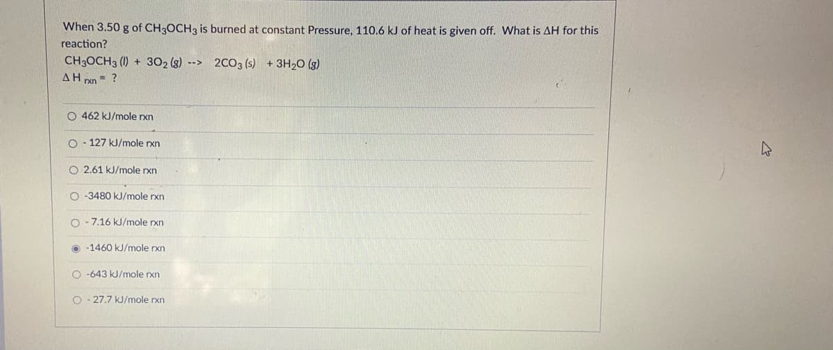 When 3.50 g of CH3OCH3 is burned at constant Pressure, 110.6 kJ of heat is given off. What is AH for this
reaction?
CH3OCH3 (1) + 302 (g) --> 2CO3 (s) +3H20 (s)
AH xn = ?
O 462 kJ/mole rxn
O - 127 kJ/mole rxn
O 2.61 kJ/mole rxn
O -3480 kJ/mole rxn
O - 7.16 kJ/mole rxn
O -1460 kJ/mole rxn
O -643 kJ/mole rxn
O - 27.7 kJ/mole rxn
