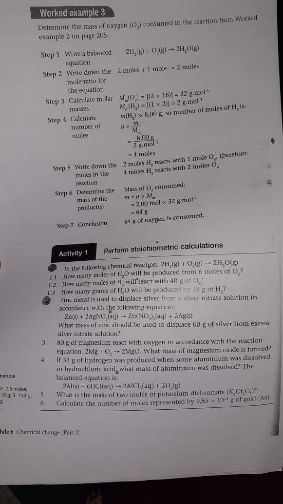 Worked example 3
Determine the mass of oxygen (0,) consumed in the reaction from Worked
example 2 on page 205.
Step 1 Write a balanced
equation
2H,(g) + 0,(g) → 2H,0(g)
Step 2 Write down the 2 moles + 1 mole - 2 moles
mole'ratio for
the equation
Step 3 Calculate molar M (O,) = [(2 x 16)] = 32 g.mol
M„(H,) = [(1 x 2)] = 2 g.mol
m(H,) is 8,00 g, so number of moles of H, is:
masses
Step 4 Calculate
number of
moles
8,00 g
= 2 g.mol-
= 4 moles
Step 5 Write down the 2 moles H, reacts with 1 mole O,, therefore:
moles in the
moles H, reacts with 2 moles O,
reaction
Mass of O, consumed:
m =n x M
= 2,00 mol x 32 g.mol-
= 64 g
64 g of oxygen is consumed.
Step 6 Determine the
mass of the
product(s)
Step 7 Conclusion
Activity 1
Perform stoichiometric calculations
In the following chemical reaction: 2H,(g) + O,(g) → 2H,O(g)
1.1 How many moles of H,0 will be produced from 6 moles of O,?
1.2 How many moles of H, will'react with 40 g of 0,?
1.3 How many grams of H,O will be produced by 18 g of H,?
Zinc metal is used to displace silver from a silver nitrate solution in
accordance with the following equation:
Zn(s) + 2AGNO, (aq) – Zn(NO,), (aq) + 2Ag(s)
What mass of zinc should be used to displace 60 g of silver from excess
silver nitrate solution?
80 g of magnesium react with oxygen in accordance with the reaction
equation: 2Mg + 0,- 2MGO. What mass of magnesium oxide is formed?
4
If 33 g of hydrogen was produced when some aluminium was dissolved
in hydrochloric acid, what mass of aluminium was dissolved? The
balanced equation is:
2A1(s) + 6HCI(aq) → 2AICI, (aq) + 3H,(g)
What is the mass of two moles of potassium dichromate (K,Cr0,)?
6.
nerical
2 2,5 moles;
18 g. 3 133 g:
5
Calculate the number of moles represented by 9,85 x 10-g of gold (Au).
lule 6 Chemical change (Part 2)
