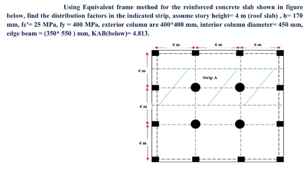 Using Equivalent frame method for the reinforced concrete slab shown in figure
below, find the distribution factors in the indicated strip, assume story height= 4 m (roof slab), h=170
mm, fe'= 25 MPa, fy = 400 MPa, exterior column are 400*400 mm, interior column diameter= 450 mm,
edge beam = (350* 550 ) mm, KAB(below)= 4.813.
6 m
6 m
6 m
6 m
6 m
Strip A
6 m
-‒‒‒‒‒