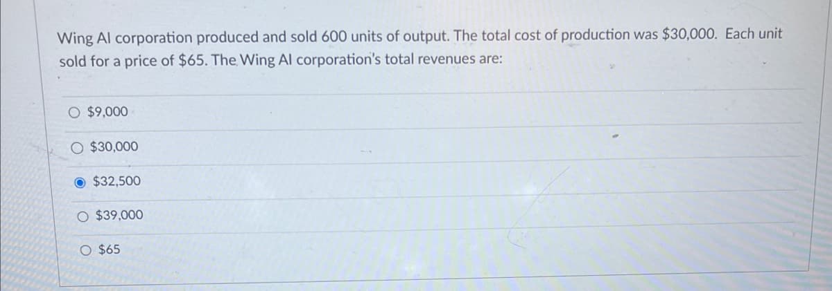 Wing Al corporation produced and sold 600 units of output. The total cost of production was $30,000. Each unit
sold for a price of $65. The Wing Al corporation's total revenues are:
O $9,000
O $30,000
$32,500
O $39,000
O $65