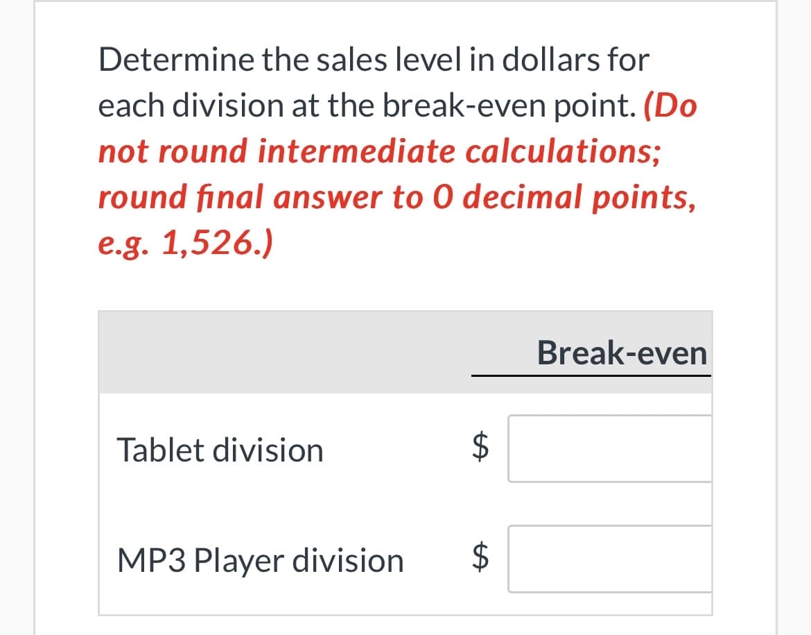 Determine the sales level in dollars for
each division at the break-even point. (Do
not round intermediate calculations;
round final answer to 0 decimal points,
e.g. 1,526.)
Tablet division
MP3 Player division
$
$
Break-even