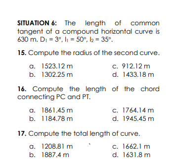 SITUATION 6: The length of common
tangent of a compound horizontal curve is
630 m. Di = 3°, lı = 50°, l2 = 35°.
15. Compute the radius of the second curve.
a. 1523.12 m
c. 912.12 m
b. 1302.25 m
d. 1433.18 m
16. Compute the length of the chord
connecting PC and PT.
a. 1861.45 m
b. 1184.78 m
c. 1764.14 m
d. 1945.45 m
17. Compute the total length of curve.
a. 1208.81 m
c. 1662.1 m
d. 1631.8 m
b. 1887.4 m
