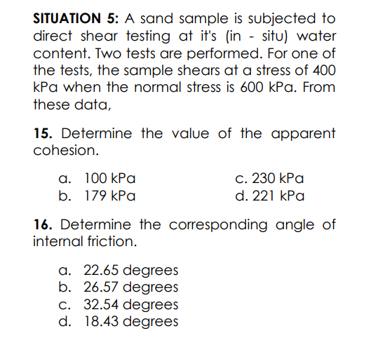 SITUATION 5: A sand sample is subjected to
direct shear testing at it's (in - situ) water
content. Two tests are performed. For one of
the tests, the sample shears at a stress of 400
kPa when the normal stress is 600 kPa. From
these data,
15. Determine the value of the apparent
cohesion.
c. 230 kPa
d. 221 kPa
а. 100 kPa
b. 179 КРа
16. Determine the corresponding angle of
internal friction.
a. 22.65 degrees
b. 26.57 degrees
c. 32.54 degrees
d. 18.43 degrees
