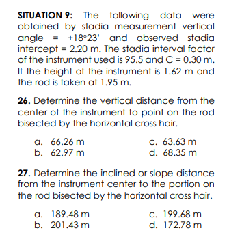 SITUATION 9: The following data were
obtained by stadia measurement vertical
angle = +18°23' and observed stadia
intercept = 2.20 m. The stadia interval factor
of the instrument used is 95.5 and C = 0.30 m.
If the height of the instrument is 1.62 m and
the rod is taken at 1.95 m.
26. Determine the vertical distance from the
center of the instrument to point on the rod
bisected by the horizontal cross hair.
a. 66.26 m
b. 62.97 m
c. 63.63 m
d. 68.35 m
27. Determine the inclined or slope distance
from the instrument center to the portion on
the rod bisected by the horizontal cross hair.
a. 189.48 m
b. 201.43 m
c. 199.68 m
d. 172.78 m
