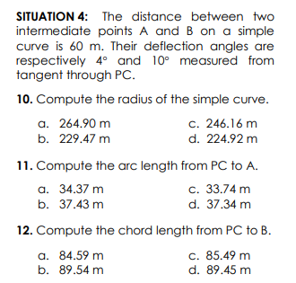 SITUATION 4: The distance between two
intermediate points A and B on a simple
curve is 60 m. Their deflection angles are
respectively 4° and 10° measured from
tangent through PC.
10. Compute the radius of the simple curve.
a. 264.90 m
c. 246.16 m
d. 224.92 m
b. 229.47 m
11. Compute the arc length from PC to A.
c. 33.74 m
а. 34.37 m
b. 37.43 m
d. 37.34 m
12. Compute the chord length from PC to B.
a. 84.59 m
b. 89.54 m
c. 85.49 m
d. 89.45 m
