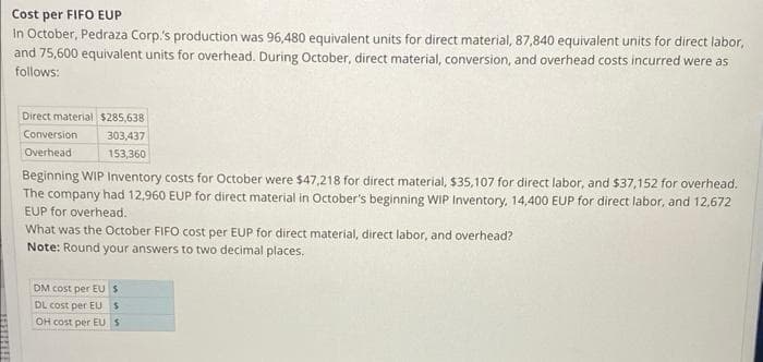 Cost per FIFO EUP
In October, Pedraza Corp.'s production was 96,480 equivalent units for direct material, 87,840 equivalent units for direct labor,
and 75,600 equivalent units for overhead. During October, direct material, conversion, and overhead costs incurred were as
follows:
Direct material $285,638
Conversion
Overhead
303,437
153,360
Beginning WIP Inventory costs for October were $47,218 for direct material, $35,107 for direct labor, and $37,152 for overhead.
The company had 12,960 EUP for direct material in October's beginning WIP Inventory, 14,400 EUP for direct labor, and 12,672
EUP for overhead.
What was the October FIFO cost per EUP for direct material, direct labor, and overhead?
Note: Round your answers to two decimal places.
DM cost per EU S
DL cost per EUS
OH cost per EU S