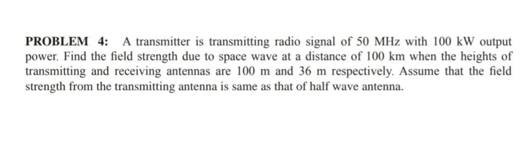 PROBLEM 4: A transmitter is transmitting radio signal of 50 MHz with 100 kW output
power. Find the field strength due to space wave at a distance of 100 km when the heights of
transmitting and receiving antennas are 100 m and 36 m respectively. Assume that the field
strength from the transmitting antenna is same as that of half wave antenna.